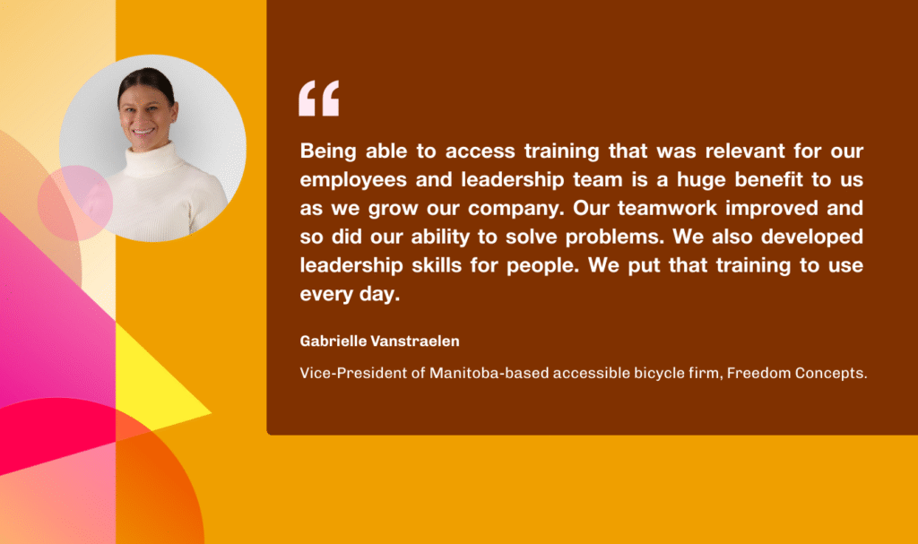 Quote from Gabrielle Vanstraelen that says "being able to access training that was relevant for our employees and leadership team is a huge benefit to us as we grow our company. Our teamwork improved and so did our ability to solve problems. We also developed leadership skills for people. We put that training to use every day. 